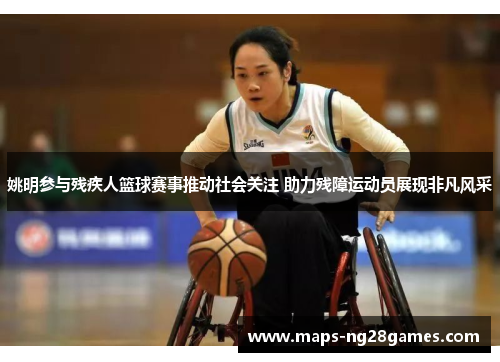 姚明参与残疾人篮球赛事推动社会关注 助力残障运动员展现非凡风采