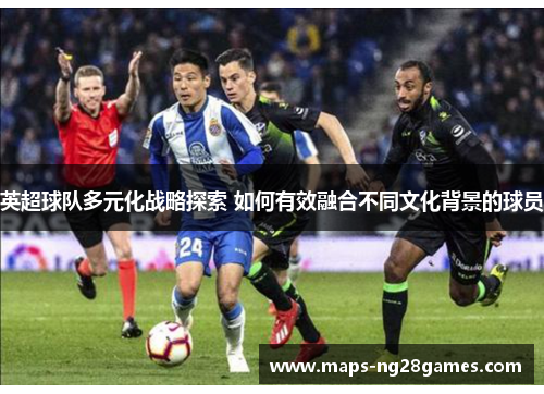 英超球队多元化战略探索 如何有效融合不同文化背景的球员
