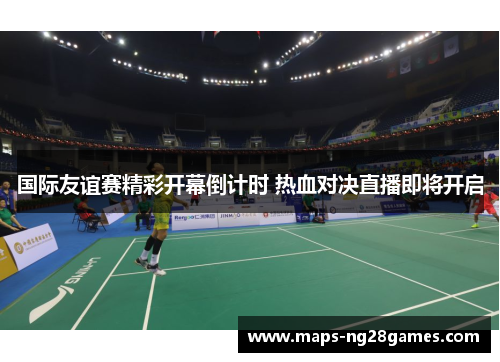 国际友谊赛精彩开幕倒计时 热血对决直播即将开启