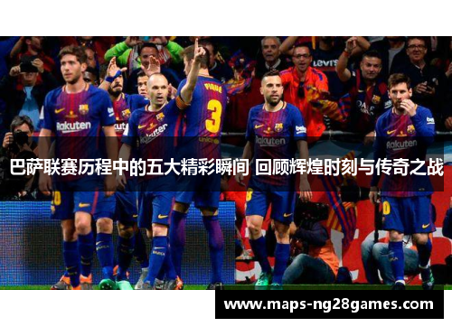 巴萨联赛历程中的五大精彩瞬间 回顾辉煌时刻与传奇之战