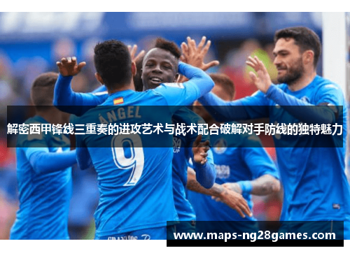 解密西甲锋线三重奏的进攻艺术与战术配合破解对手防线的独特魅力