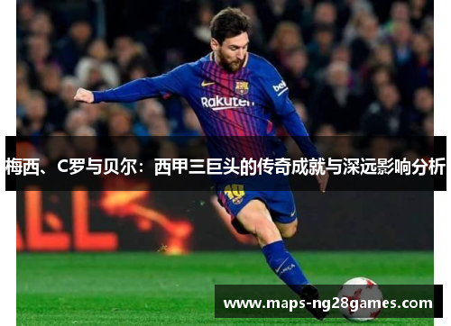 梅西、C罗与贝尔：西甲三巨头的传奇成就与深远影响分析