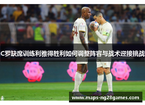 C罗缺席训练利雅得胜利如何调整阵容与战术迎接挑战