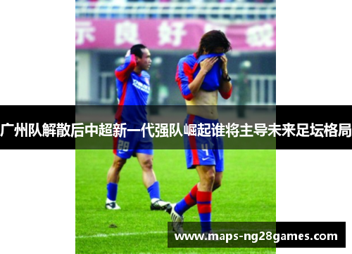 广州队解散后中超新一代强队崛起谁将主导未来足坛格局