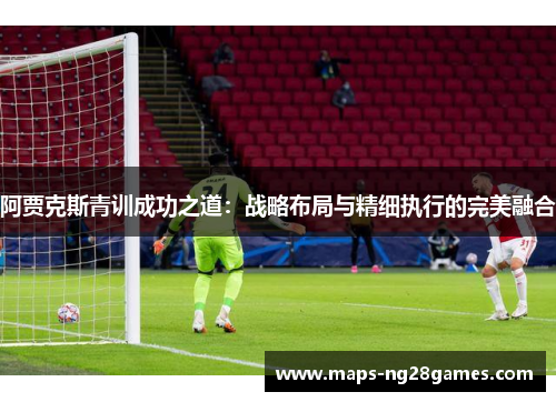 阿贾克斯青训成功之道：战略布局与精细执行的完美融合