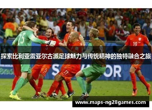 探索比利亚雷亚尔古派足球魅力与传统精神的独特融合之旅