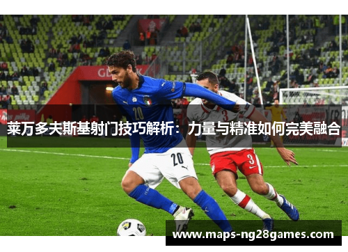 莱万多夫斯基射门技巧解析：力量与精准如何完美融合