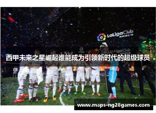 西甲未来之星崛起谁能成为引领新时代的超级球员 西甲未来之星崛起谁能成为引领新时代的超级球员