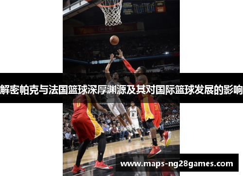 解密帕克与法国篮球深厚渊源及其对国际篮球发展的影响 解密帕克与法国篮球深厚渊源及其对国际篮球发展的影响