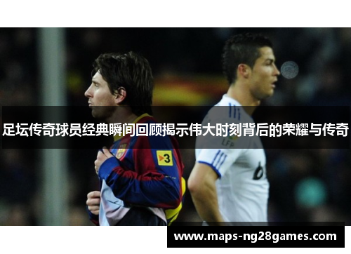 足坛传奇球员经典瞬间回顾揭示伟大时刻背后的荣耀与传奇